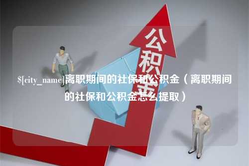 鞍山离职期间的社保和公积金（离职期间的社保和公积金怎么提取）